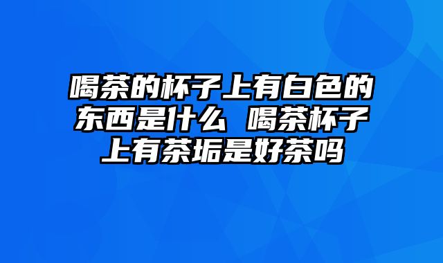 喝茶的杯子上有白色的东西是什么 喝茶杯子上有茶垢是好茶吗