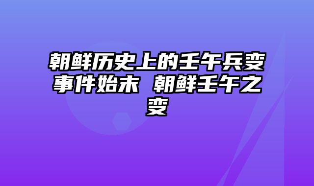 朝鲜历史上的壬午兵变事件始末 朝鲜壬午之变