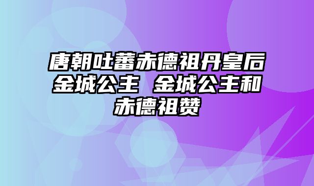 唐朝吐蕃赤德祖丹皇后金城公主 金城公主和赤德祖赞