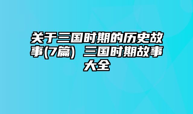 关于三国时期的历史故事(7篇) 三国时期故事大全