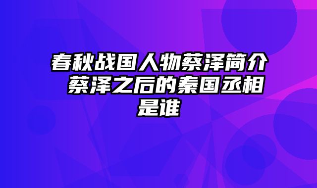 春秋战国人物蔡泽简介 蔡泽之后的秦国丞相是谁