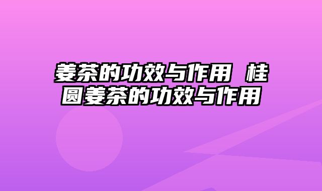姜茶的功效与作用 桂圆姜茶的功效与作用