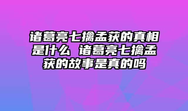 诸葛亮七擒孟获的真相是什么 诸葛亮七擒孟获的故事是真的吗