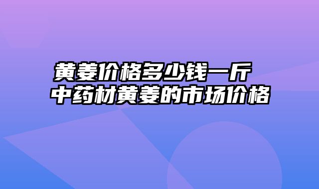 黄姜价格多少钱一斤 中药材黄姜的市场价格