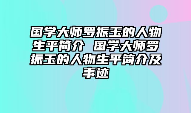 国学大师罗振玉的人物生平简介 国学大师罗振玉的人物生平简介及事迹