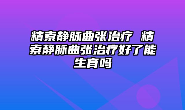 精索静脉曲张治疗 精索静脉曲张治疗好了能生育吗