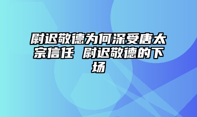 尉迟敬德为何深受唐太宗信任 尉迟敬德的下场