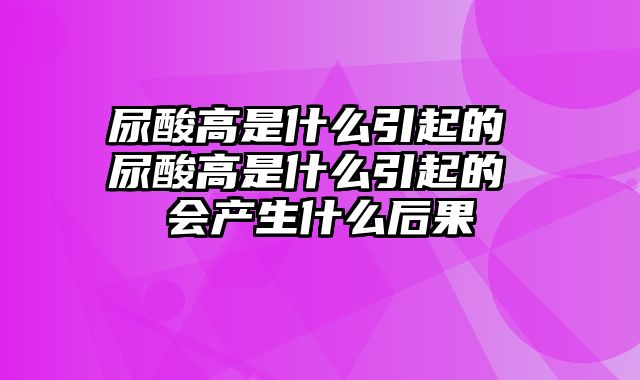 尿酸高是什么引起的 尿酸高是什么引起的 会产生什么后果