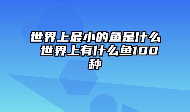 世界上最小的鱼是什么 世界上有什么鱼100种