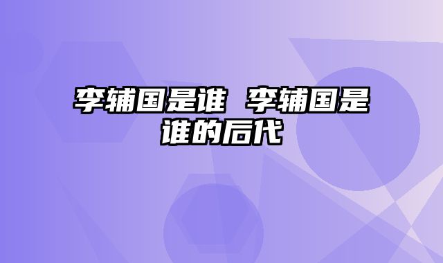 李辅国是谁 李辅国是谁的后代