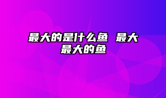 最大的是什么鱼 最大最大的鱼