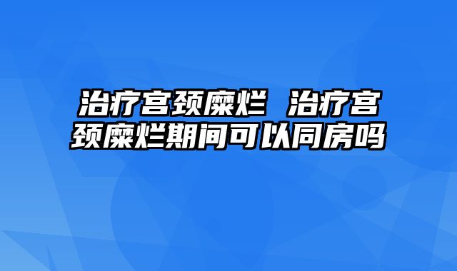 治疗宫颈糜烂 治疗宫颈糜烂期间可以同房吗
