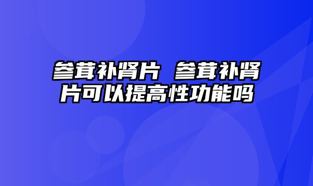参茸补肾片 参茸补肾片可以提高性功能吗