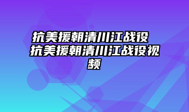 抗美援朝清川江战役 抗美援朝清川江战役视频