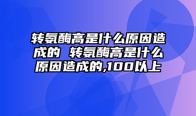 转氨酶高是什么原因造成的 转氨酶高是什么原因造成的,100以上
