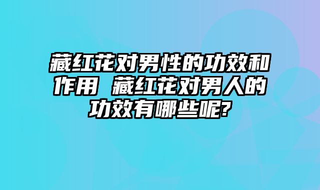 藏红花对男性的功效和作用 藏红花对男人的功效有哪些呢?