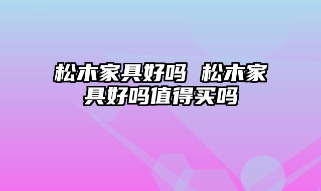 松木家具好吗 松木家具好吗值得买吗