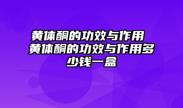 黄体酮的功效与作用 黄体酮的功效与作用多少钱一盒