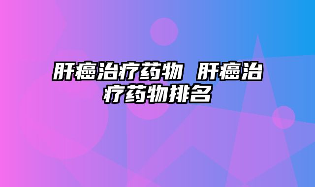 肝癌治疗药物 肝癌治疗药物排名