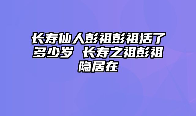 长寿仙人彭祖彭祖活了多少岁 长寿之祖彭祖隐居在