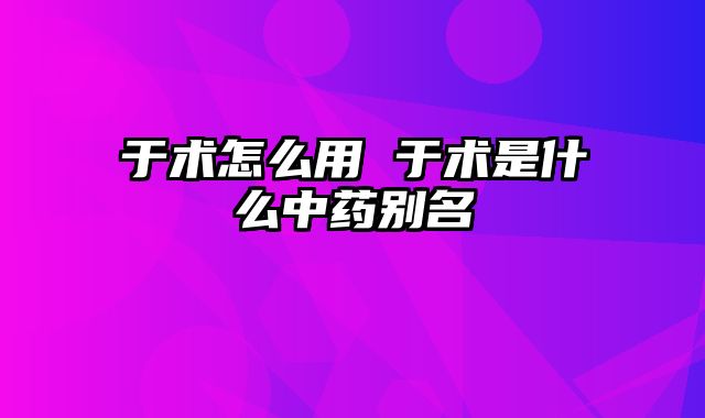 于术怎么用 于术是什么中药别名