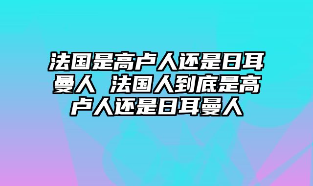 法国是高卢人还是日耳曼人 法国人到底是高卢人还是日耳曼人