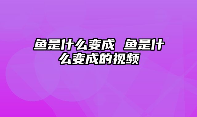 鱼是什么变成 鱼是什么变成的视频