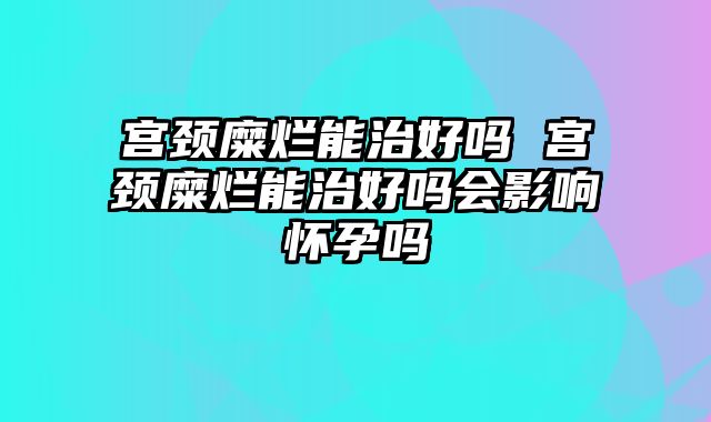宫颈糜烂能治好吗 宫颈糜烂能治好吗会影响怀孕吗