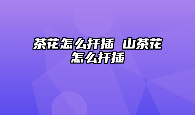 茶花怎么扦插 山茶花怎么扦插