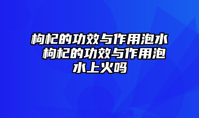枸杞的功效与作用泡水 枸杞的功效与作用泡水上火吗