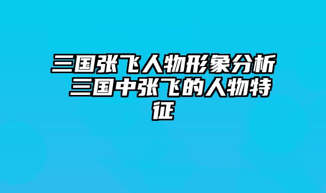 三国张飞人物形象分析 三国中张飞的人物特征