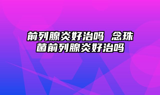 前列腺炎好治吗 念珠菌前列腺炎好治吗