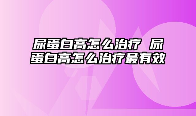 尿蛋白高怎么治疗 尿蛋白高怎么治疗最有效