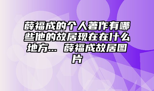 薛福成的个人著作有哪些他的故居现在在什么地方... 薛福成故居图片