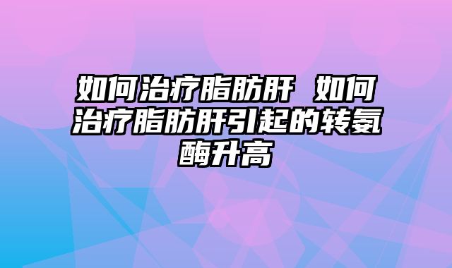 如何治疗脂肪肝 如何治疗脂肪肝引起的转氨酶升高