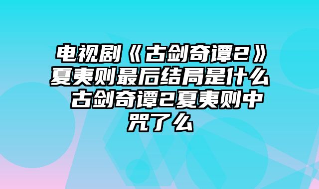 电视剧《古剑奇谭2》夏夷则最后结局是什么 古剑奇谭2夏夷则中咒了么 