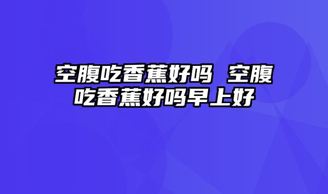 空腹吃香蕉好吗 空腹吃香蕉好吗早上好