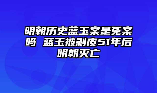 明朝历史蓝玉案是冤案吗 蓝玉被剥皮51年后明朝灭亡