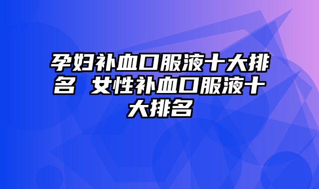 孕妇补血口服液十大排名 女性补血口服液十大排名