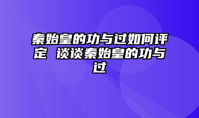 秦始皇的功与过如何评定 谈谈秦始皇的功与过