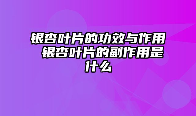 银杏叶片的功效与作用 银杏叶片的副作用是什么