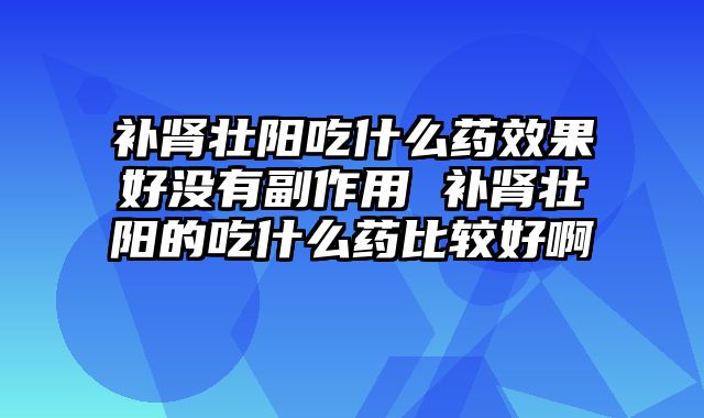 补肾壮阳吃什么药效果好没有副作用 补肾壮阳的吃什么药比较好啊 