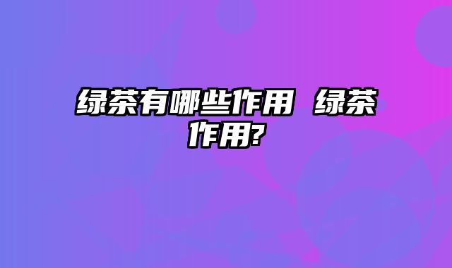 绿茶有哪些作用 绿茶作用?