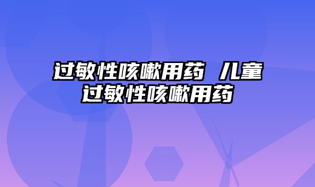 过敏性咳嗽用药 儿童过敏性咳嗽用药