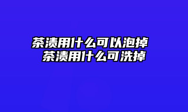 茶渍用什么可以泡掉 茶渍用什么可洗掉