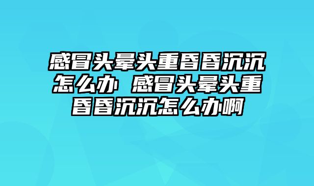 感冒头晕头重昏昏沉沉怎么办 感冒头晕头重昏昏沉沉怎么办啊