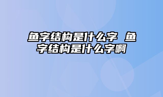 鱼字结构是什么字 鱼字结构是什么字啊