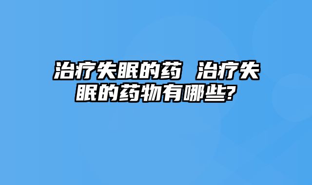 治疗失眠的药 治疗失眠的药物有哪些?