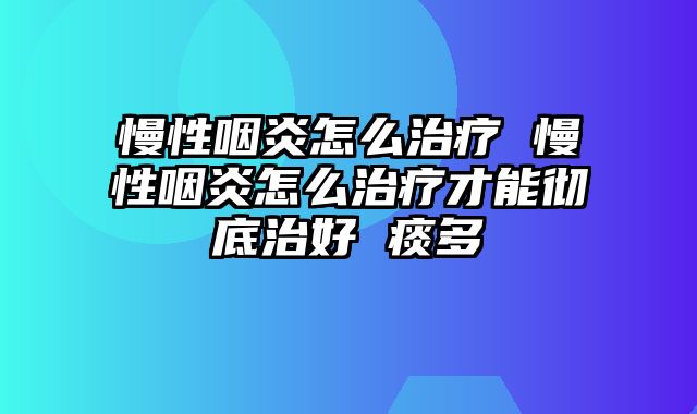 慢性咽炎怎么治疗 慢性咽炎怎么治疗才能彻底治好 痰多