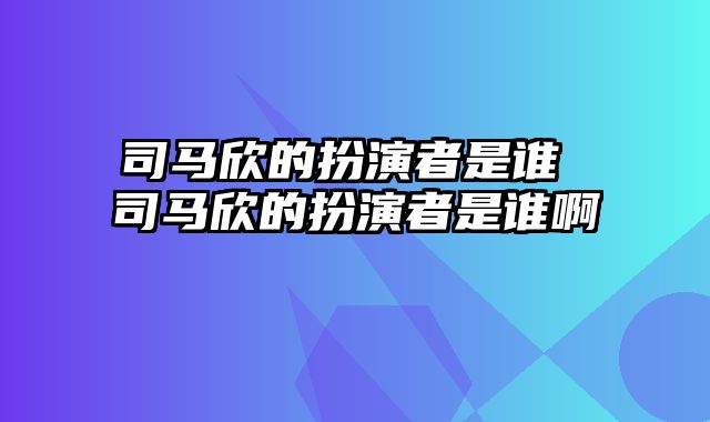 司马欣的扮演者是谁 司马欣的扮演者是谁啊